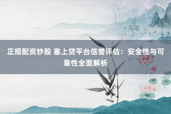 正规配资炒股 塞上贷平台信誉评估：安全性与可靠性全面解析
