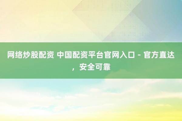 网络炒股配资 中国配资平台官网入口 - 官方直达，安全可靠