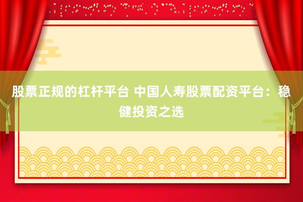 股票正规的杠杆平台 中国人寿股票配资平台：稳健投资之选