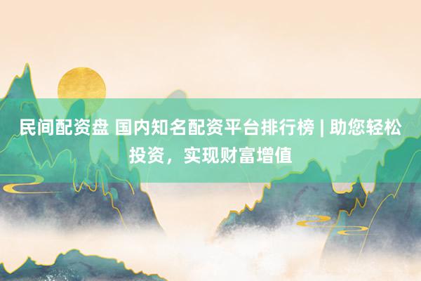 民间配资盘 国内知名配资平台排行榜 | 助您轻松投资，实现财富增值