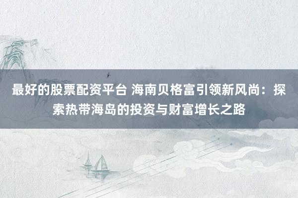 最好的股票配资平台 海南贝格富引领新风尚：探索热带海岛的投资与财富增长之路