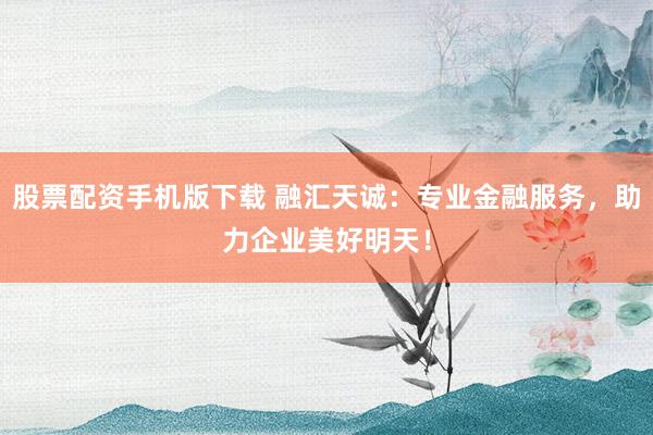 股票配资手机版下载 融汇天诚：专业金融服务，助力企业美好明天！