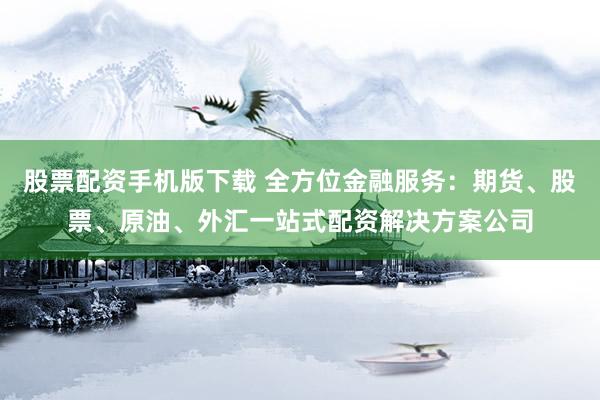 股票配资手机版下载 全方位金融服务：期货、股票、原油、外汇一站式配资解决方案公司