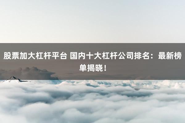 股票加大杠杆平台 国内十大杠杆公司排名：最新榜单揭晓！