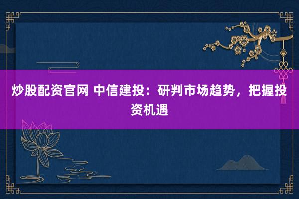 炒股配资官网 中信建投：研判市场趋势，把握投资机遇