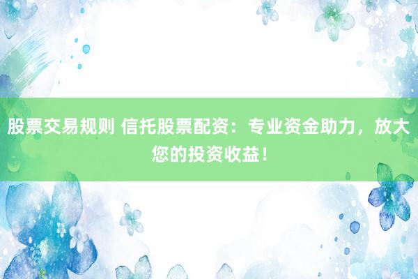 股票交易规则 信托股票配资：专业资金助力，放大您的投资收益！