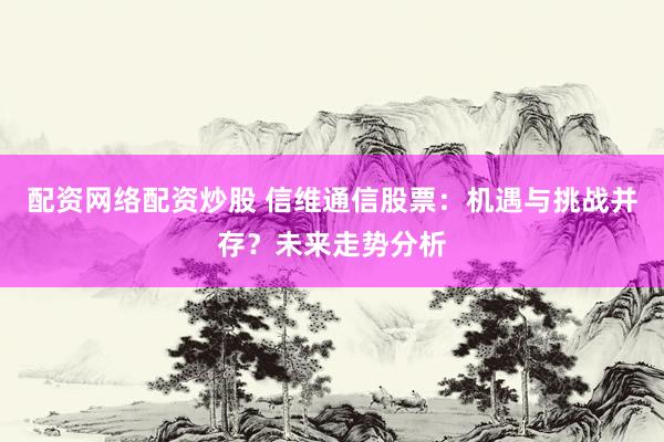 配资网络配资炒股 信维通信股票：机遇与挑战并存？未来走势分析