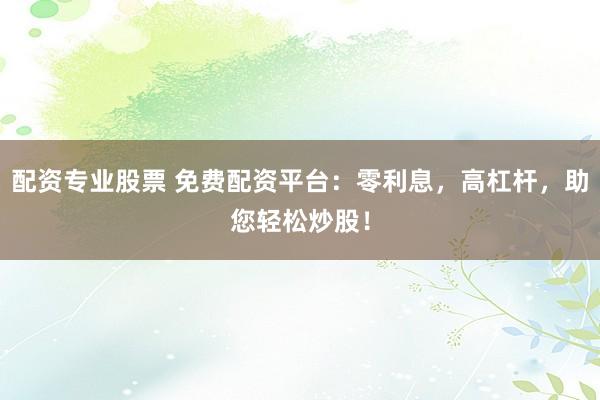 配资专业股票 免费配资平台：零利息，高杠杆，助您轻松炒股！