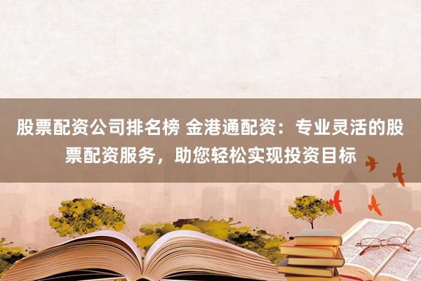 股票配资公司排名榜 金港通配资：专业灵活的股票配资服务，助您轻松实现投资目标