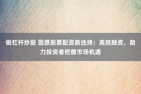 做杠杆炒股 固原股票配资新选择：高效融资，助力投资者把握市场机遇