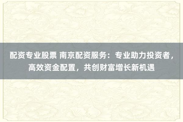 配资专业股票 南京配资服务：专业助力投资者，高效资金配置，共创财富增长新机遇