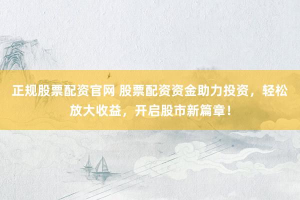正规股票配资官网 股票配资资金助力投资，轻松放大收益，开启股市新篇章！