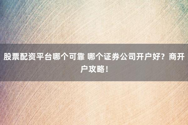 股票配资平台哪个可靠 哪个证券公司开户好？商开户攻略！