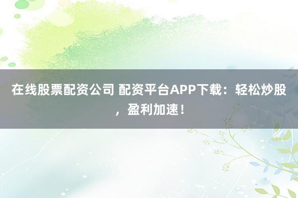 在线股票配资公司 配资平台APP下载：轻松炒股，盈利加速！