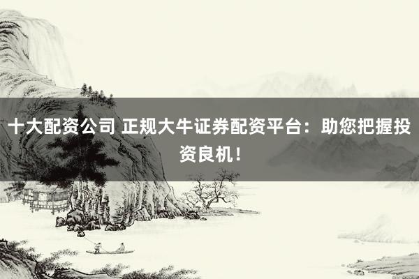 十大配资公司 正规大牛证券配资平台：助您把握投资良机！