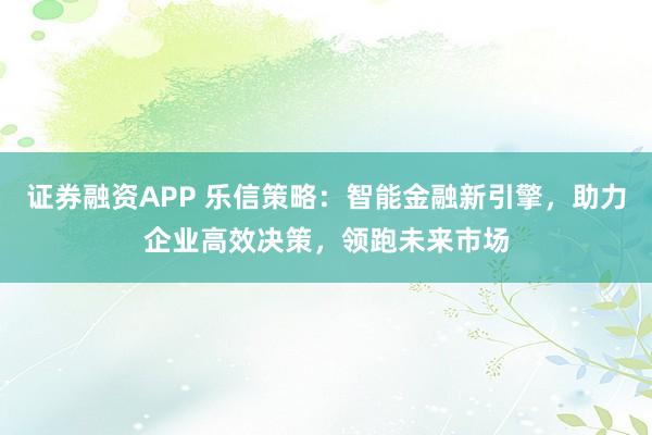 证券融资APP 乐信策略：智能金融新引擎，助力企业高效决策，领跑未来市场