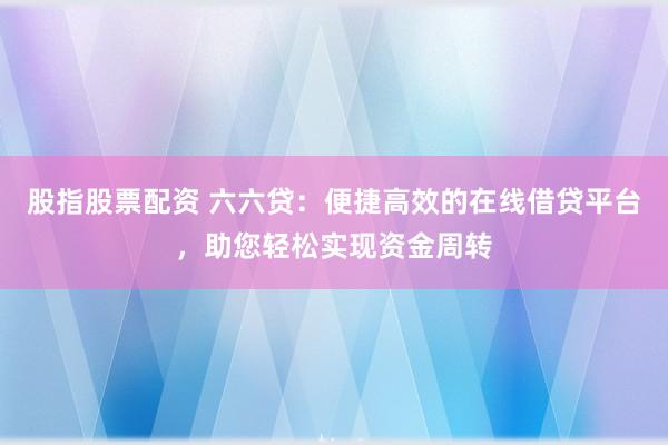 股指股票配资 六六贷：便捷高效的在线借贷平台，助您轻松实现资金周转