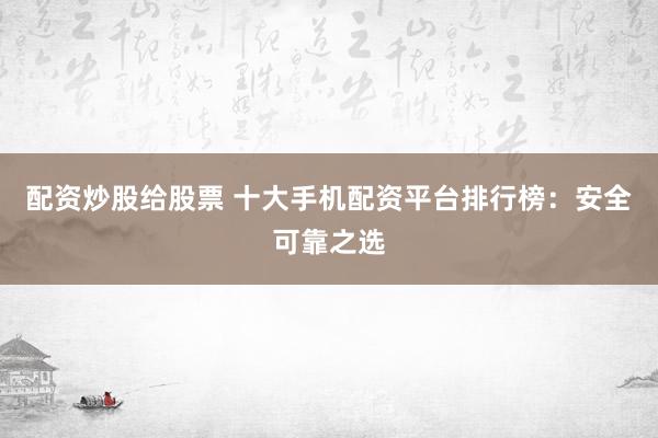 配资炒股给股票 十大手机配资平台排行榜：安全可靠之选
