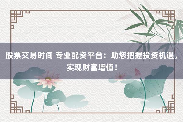 股票交易时间 专业配资平台：助您把握投资机遇，实现财富增值！