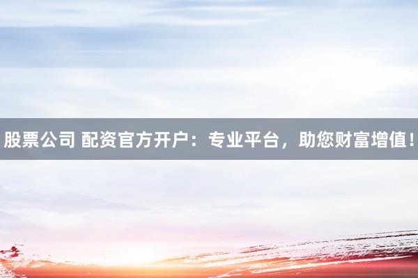 股票公司 配资官方开户：专业平台，助您财富增值！