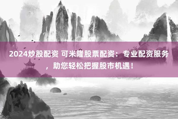 2024炒股配资 可米隆股票配资：专业配资服务，助您轻松把握股市机遇！