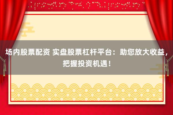 场内股票配资 实盘股票杠杆平台：助您放大收益，把握投资机遇！