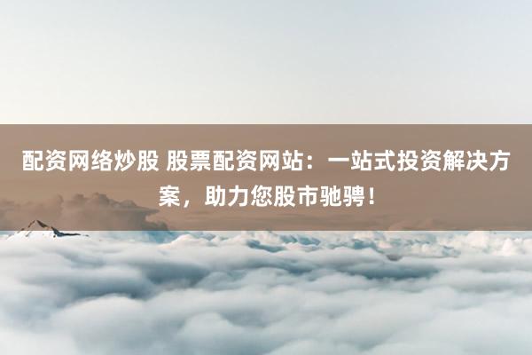 配资网络炒股 股票配资网站：一站式投资解决方案，助力您股市驰骋！