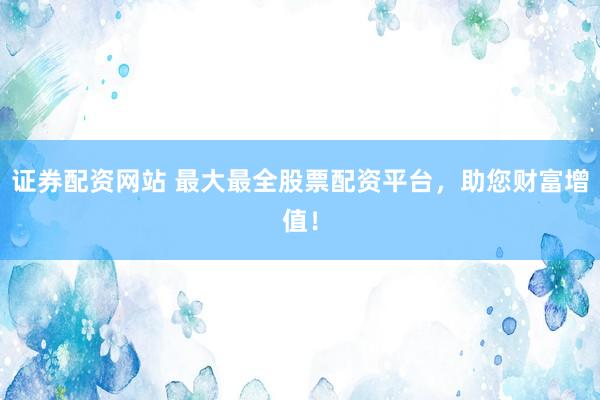 证券配资网站 最大最全股票配资平台，助您财富增值！