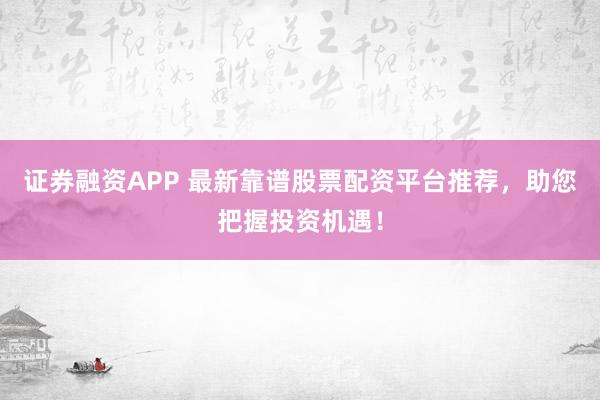 证券融资APP 最新靠谱股票配资平台推荐，助您把握投资机遇！