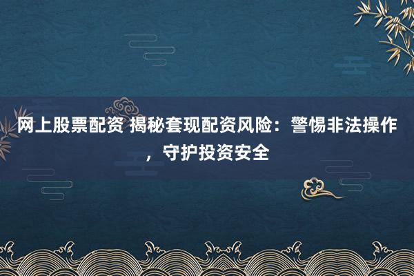 网上股票配资 揭秘套现配资风险：警惕非法操作，守护投资安全