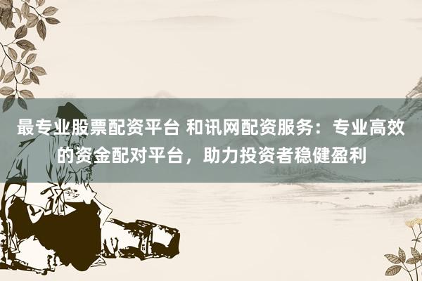 最专业股票配资平台 和讯网配资服务：专业高效的资金配对平台，助力投资者稳健盈利