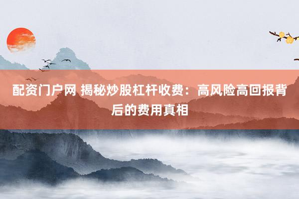 配资门户网 揭秘炒股杠杆收费：高风险高回报背后的费用真相