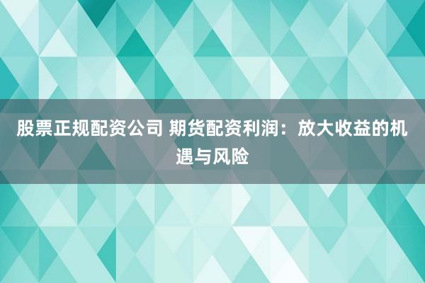 股票正规配资公司 期货配资利润：放大收益的机遇与风险
