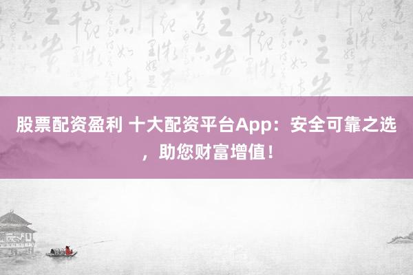 股票配资盈利 十大配资平台App：安全可靠之选，助您财富增值！