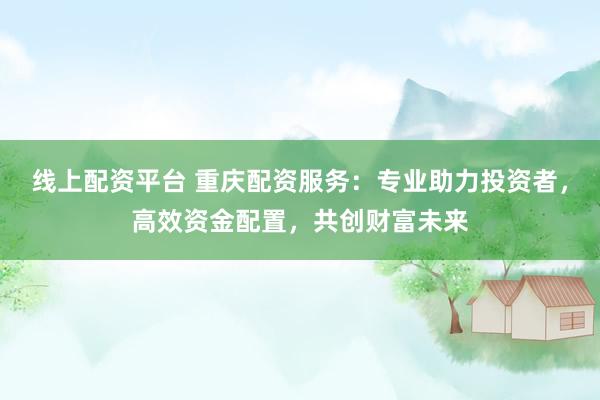 线上配资平台 重庆配资服务：专业助力投资者，高效资金配置，共创财富未来