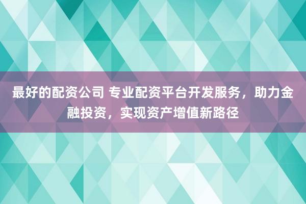最好的配资公司 专业配资平台开发服务，助力金融投资，实现资产增值新路径