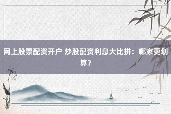 网上股票配资开户 炒股配资利息大比拼：哪家更划算？