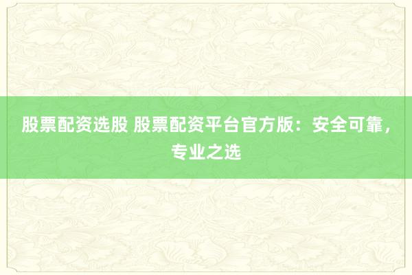 股票配资选股 股票配资平台官方版：安全可靠，专业之选