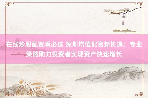 在线炒股配资看必选 深圳增值配资新机遇：专业策略助力投资者实现资产快速增长