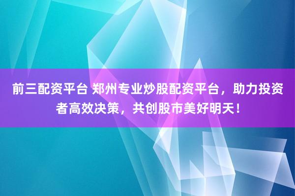 前三配资平台 郑州专业炒股配资平台，助力投资者高效决策，共创股市美好明天！