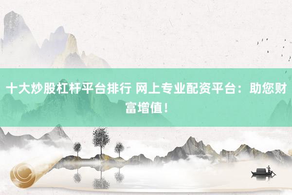 十大炒股杠杆平台排行 网上专业配资平台：助您财富增值！