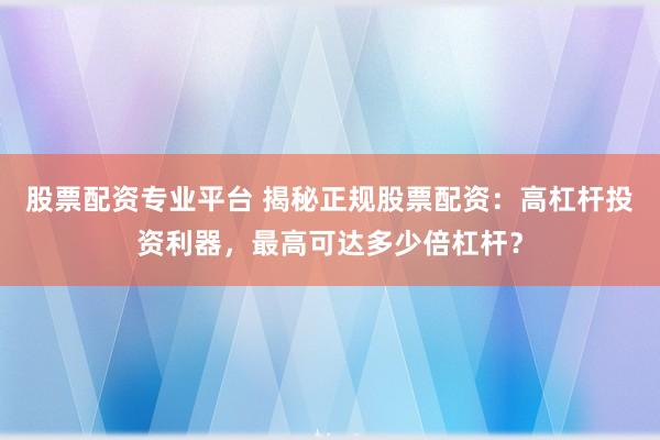 股票配资专业平台 揭秘正规股票配资：高杠杆投资利器，最高可达多少倍杠杆？