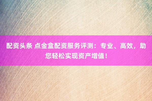 配资头条 点金盒配资服务评测：专业、高效，助您轻松实现资产增值！