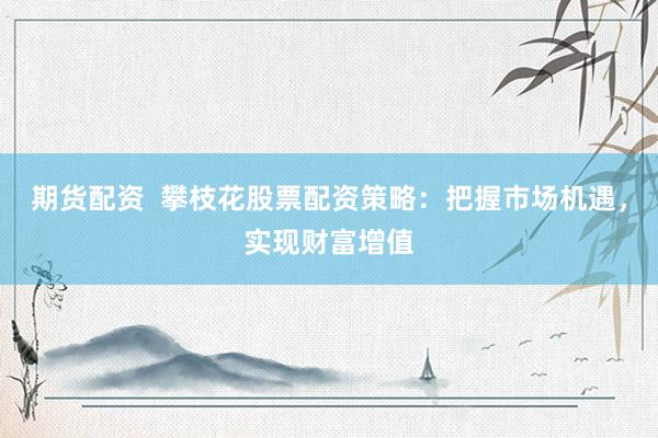 期货配资  攀枝花股票配资策略：把握市场机遇，实现财富增值