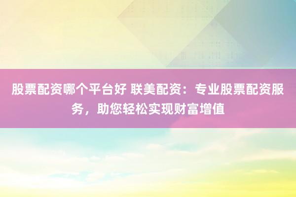股票配资哪个平台好 联美配资：专业股票配资服务，助您轻松实现财富增值