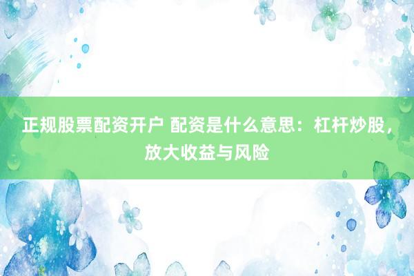 正规股票配资开户 配资是什么意思：杠杆炒股，放大收益与风险