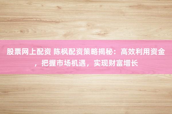 股票网上配资 陈枫配资策略揭秘：高效利用资金，把握市场机遇，实现财富增长