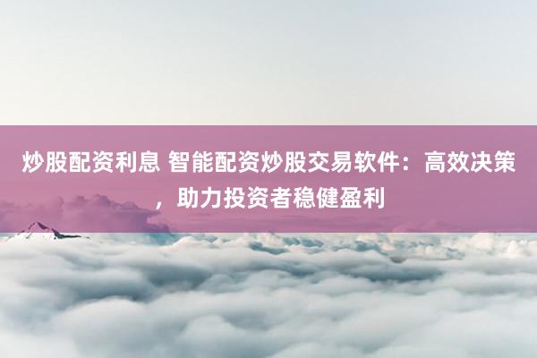 炒股配资利息 智能配资炒股交易软件：高效决策，助力投资者稳健盈利