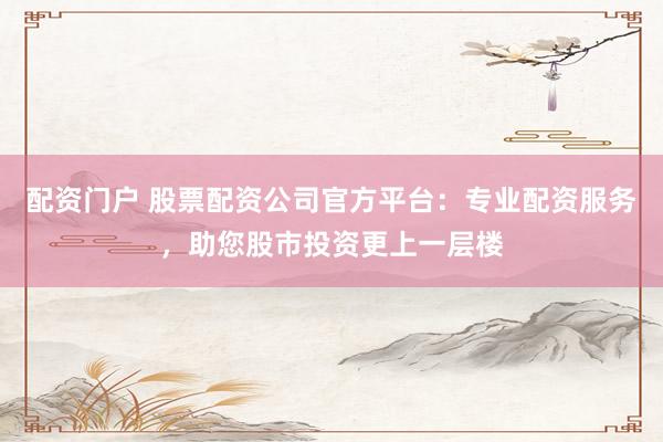 配资门户 股票配资公司官方平台：专业配资服务，助您股市投资更上一层楼