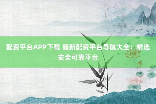 配资平台APP下载 最新配资平台导航大全：精选安全可靠平台